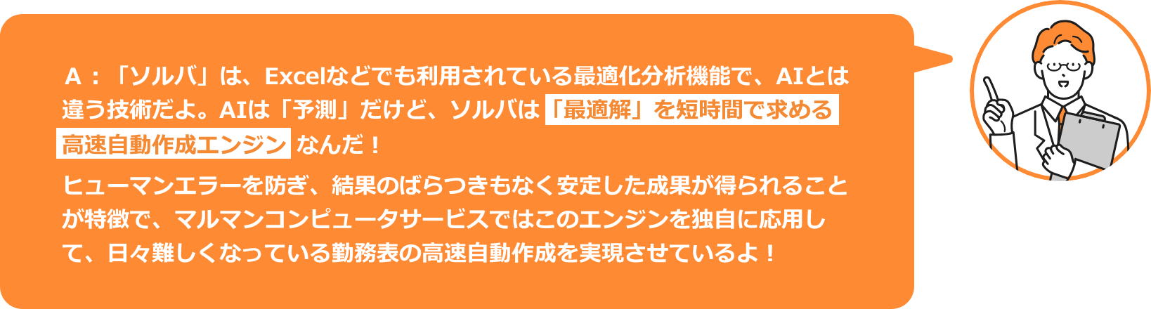 A:「ソルバ」は、Excelなどでも利用されている最適化分析機能で、AIとは違う技術だよ。AIは「予測」だけど、ソルバは「最適解」を短時間で求める高速自動作成エンジンなんだ！ヒューマンエラーを防ぎ、結果のばらつきもなく安定した成果が得られることが特徴で、マルマンコンピューターサービスではこのエンジンを独自に応用して、日々難しくなっている勤務表の高速自動作成を実現しているよ！